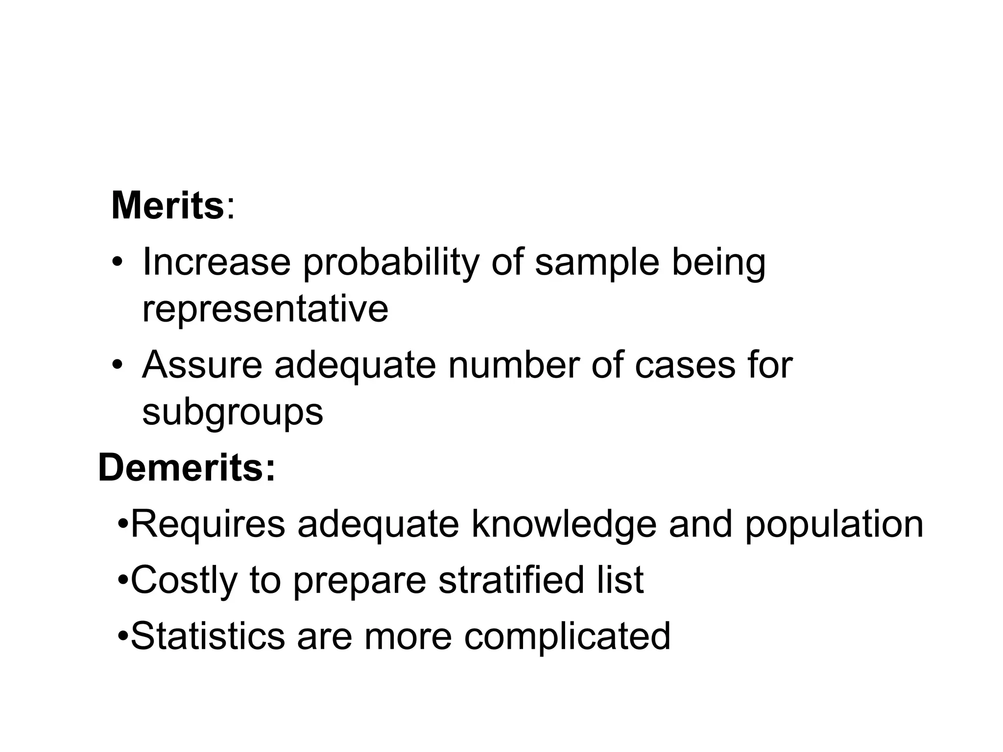 Merits:
• Increase probability of sample being
representative
• Assure adequate number of cases for
subgroups
Demerits:
•Requires adequate knowledge and population
•Costly to prepare stratified list
•Statistics are more complicated
 