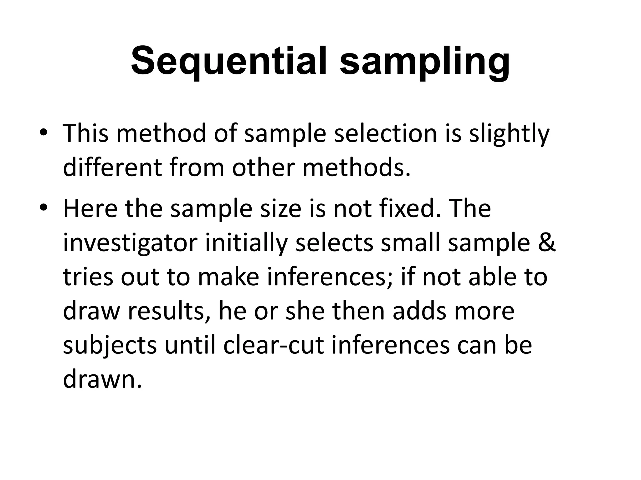 Sequential sampling
• This method of sample selection is slightly
different from other methods.
• Here the sample size is not fixed. The
investigator initially selects small sample &
tries out to make inferences; if not able to
draw results, he or she then adds more
subjects until clear-cut inferences can be
drawn.
 
