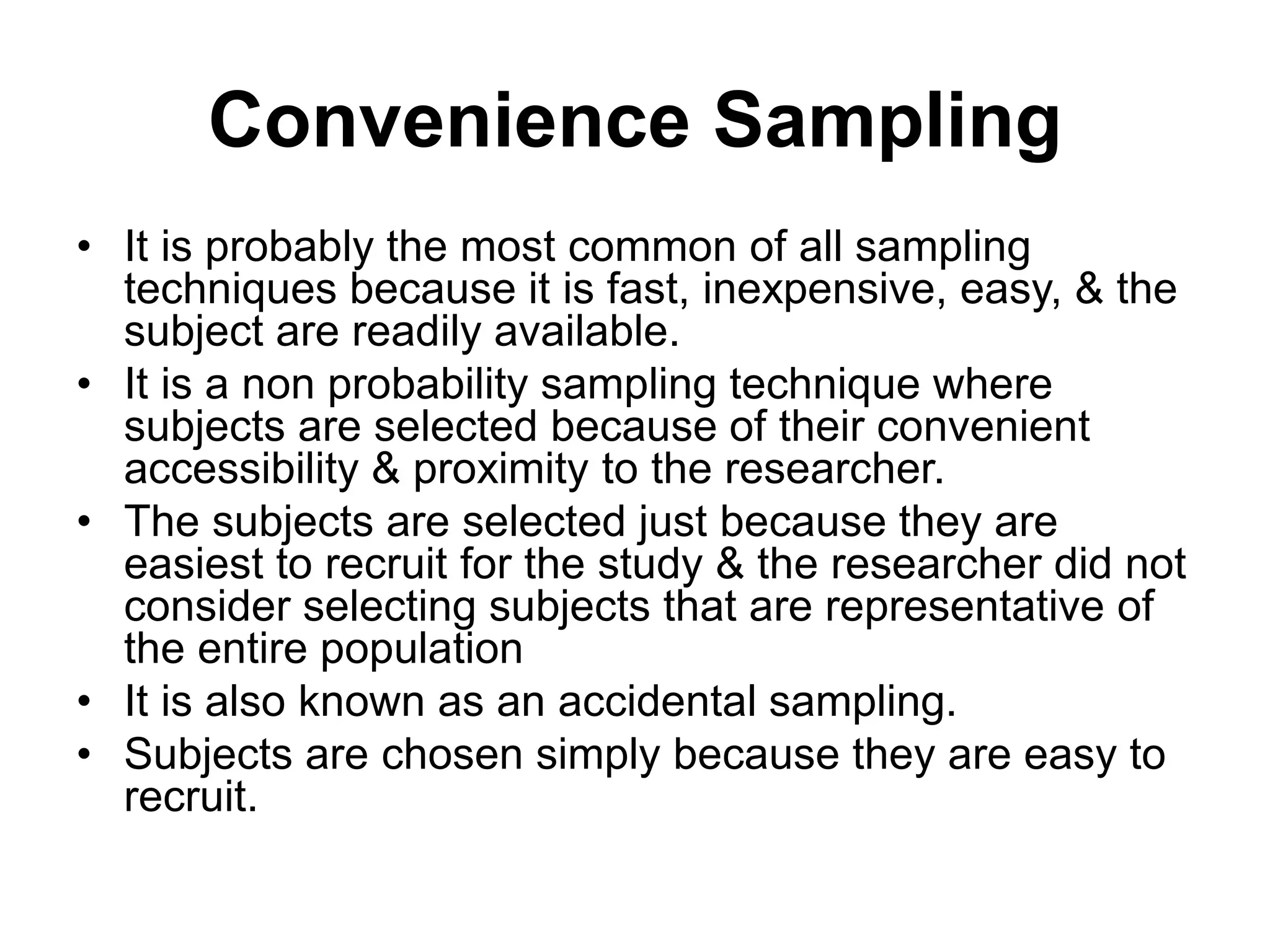 Convenience Sampling
• It is probably the most common of all sampling
techniques because it is fast, inexpensive, easy, & the
subject are readily available.
• It is a non probability sampling technique where
subjects are selected because of their convenient
accessibility & proximity to the researcher.
• The subjects are selected just because they are
easiest to recruit for the study & the researcher did not
consider selecting subjects that are representative of
the entire population
• It is also known as an accidental sampling.
• Subjects are chosen simply because they are easy to
recruit.
 