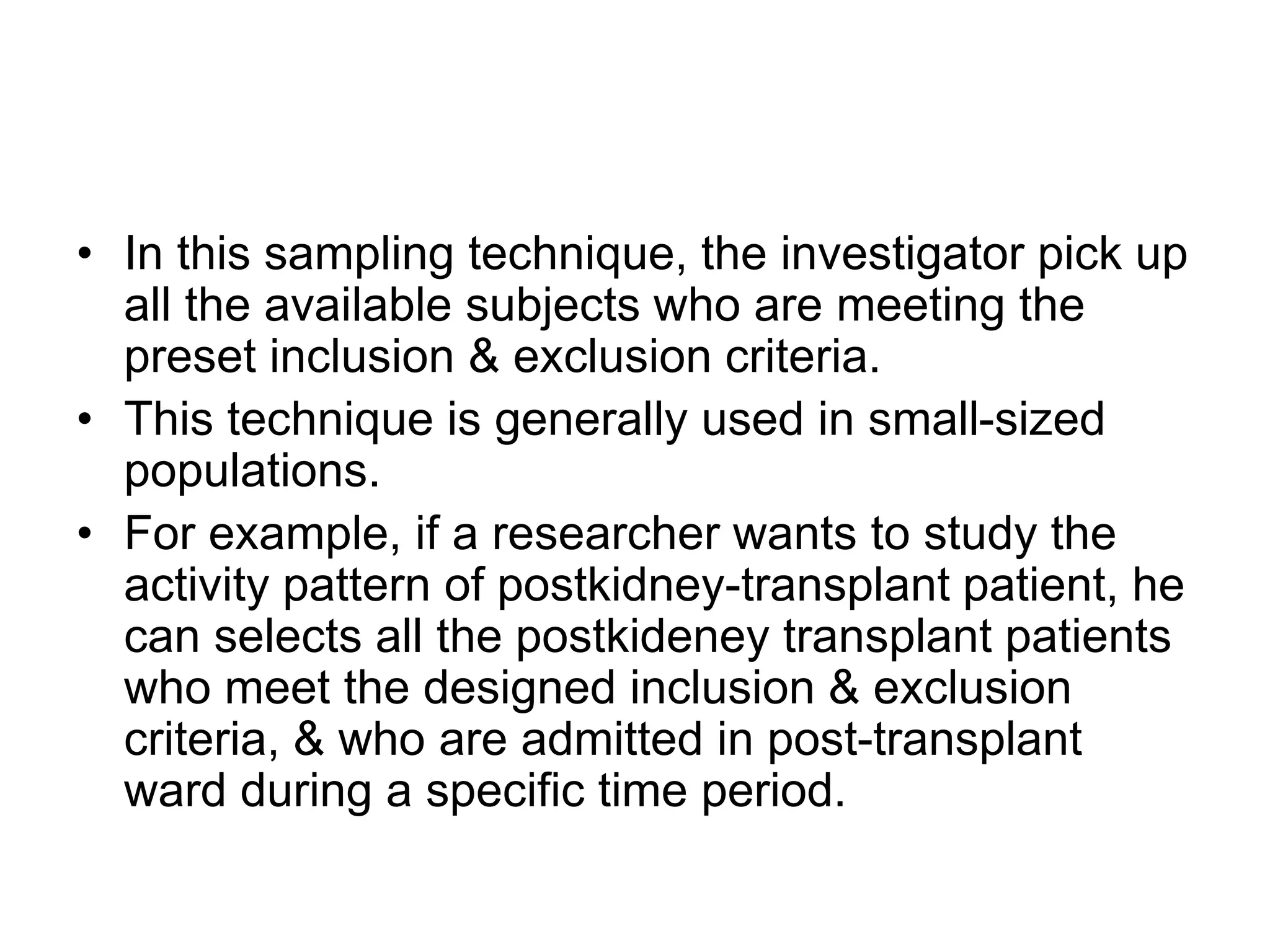 • In this sampling technique, the investigator pick up
all the available subjects who are meeting the
preset inclusion & exclusion criteria.
• This technique is generally used in small-sized
populations.
• For example, if a researcher wants to study the
activity pattern of postkidney-transplant patient, he
can selects all the postkideney transplant patients
who meet the designed inclusion & exclusion
criteria, & who are admitted in post-transplant
ward during a specific time period.
 