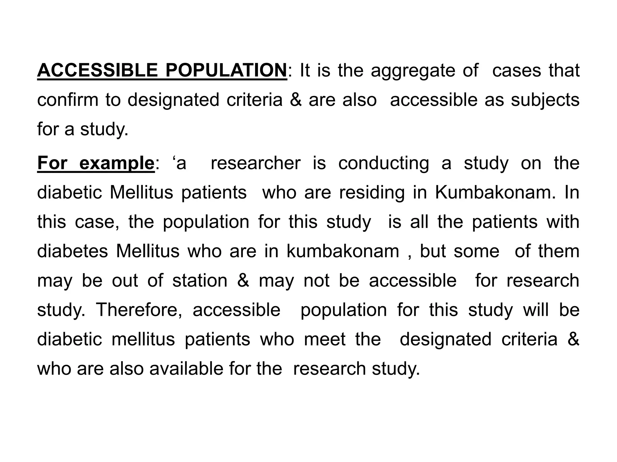 ACCESSIBLE POPULATION: It is the aggregate of cases that
confirm to designated criteria & are also accessible as subjects
for a study.
For example: ‘a researcher is conducting a study on the
diabetic Mellitus patients who are residing in Kumbakonam. In
this case, the population for this study is all the patients with
diabetes Mellitus who are in kumbakonam , but some of them
may be out of station & may not be accessible for research
study. Therefore, accessible population for this study will be
diabetic mellitus patients who meet the designated criteria &
who are also available for the research study.
 
