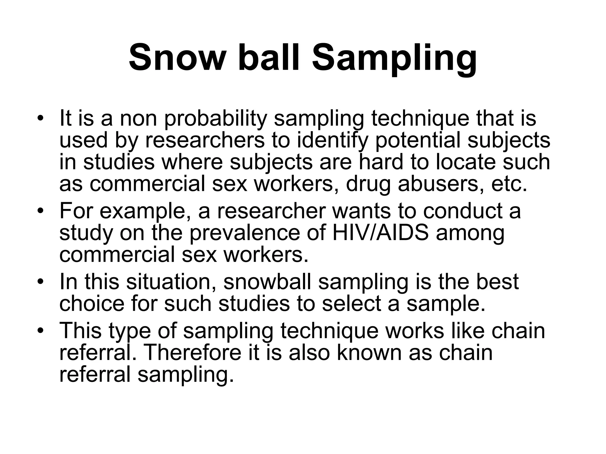 Snow ball Sampling
• It is a non probability sampling technique that is
used by researchers to identify potential subjects
in studies where subjects are hard to locate such
as commercial sex workers, drug abusers, etc.
• For example, a researcher wants to conduct a
study on the prevalence of HIV/AIDS among
commercial sex workers.
• In this situation, snowball sampling is the best
choice for such studies to select a sample.
• This type of sampling technique works like chain
referral. Therefore it is also known as chain
referral sampling.
 