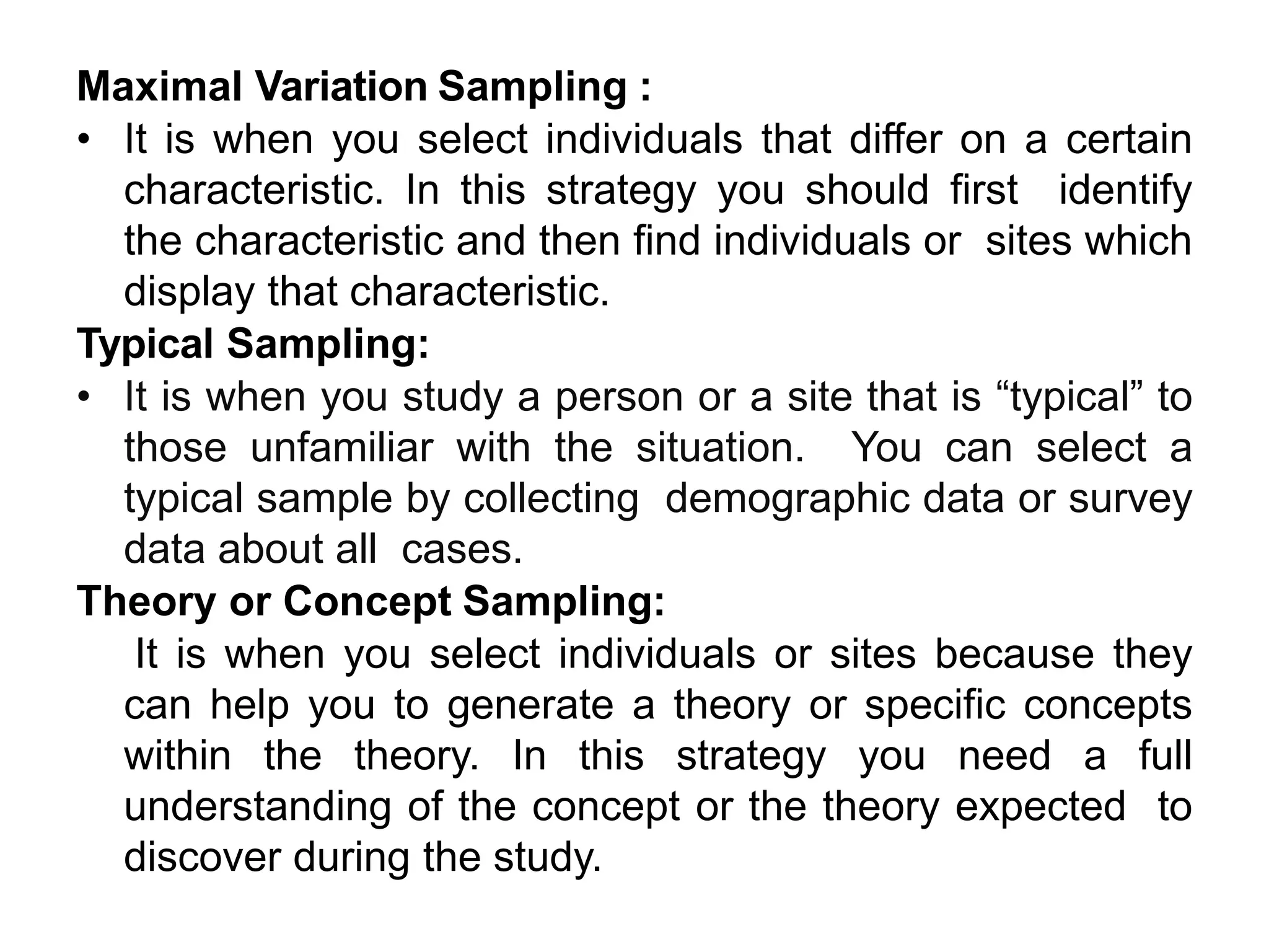 Maximal Variation Sampling :
• It is when you select individuals that differ on a certain
characteristic. In this strategy you should first identify
the characteristic and then find individuals or sites which
display that characteristic.
Typical Sampling:
• It is when you study a person or a site that is “typical” to
those unfamiliar with the situation. You can select a
typical sample by collecting demographic data or survey
data about all cases.
Theory or Concept Sampling:
It is when you select individuals or sites because they
can help you to generate a theory or specific concepts
within the theory. In this strategy you need a full
understanding of the concept or the theory expected to
discover during the study.
 