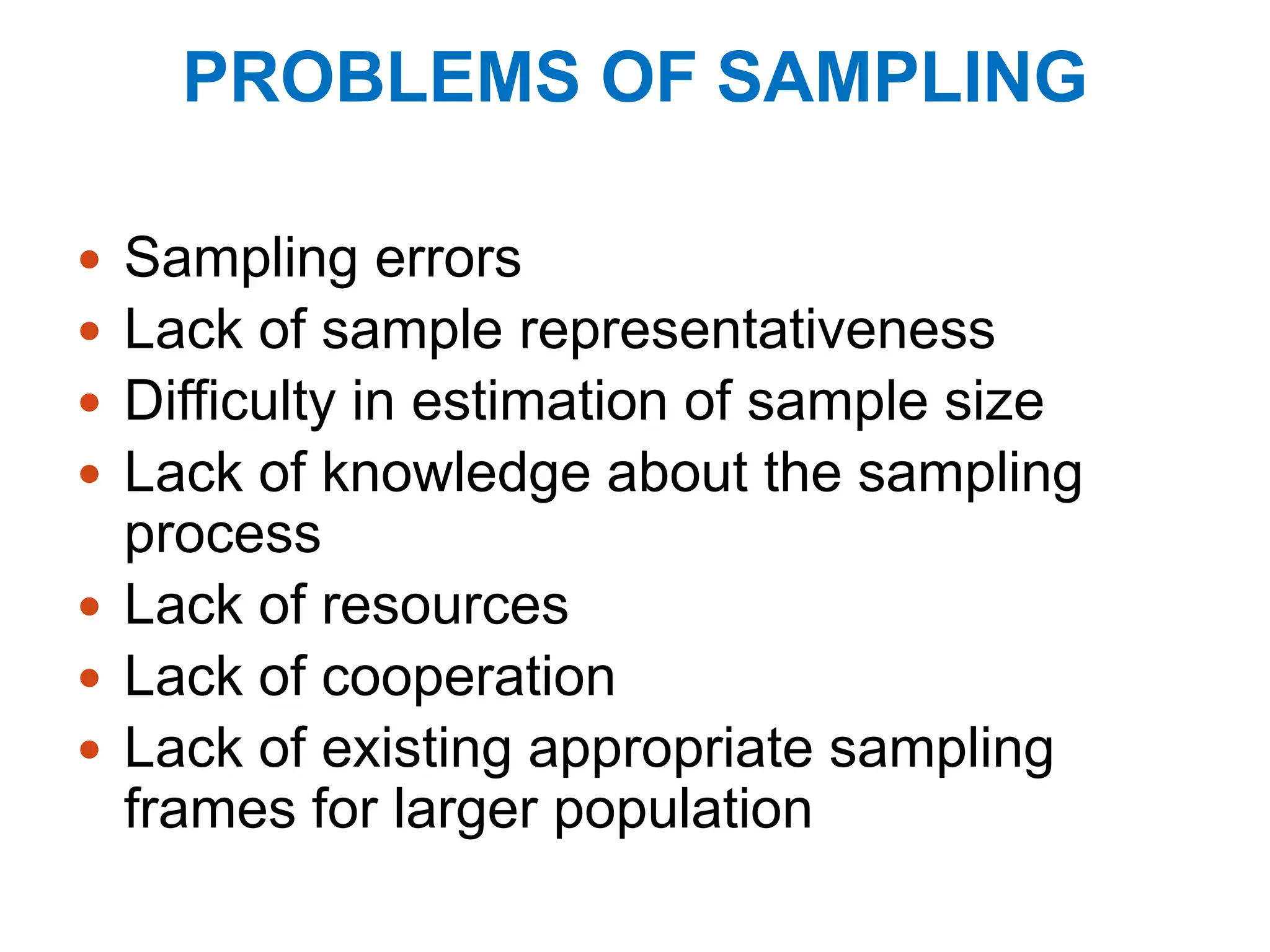 PROBLEMS OF SAMPLING
 Sampling errors
 Lack of sample representativeness
 Difficulty in estimation of sample size
 Lack of knowledge about the sampling
process
 Lack of resources
 Lack of cooperation
 Lack of existing appropriate sampling
frames for larger population
 