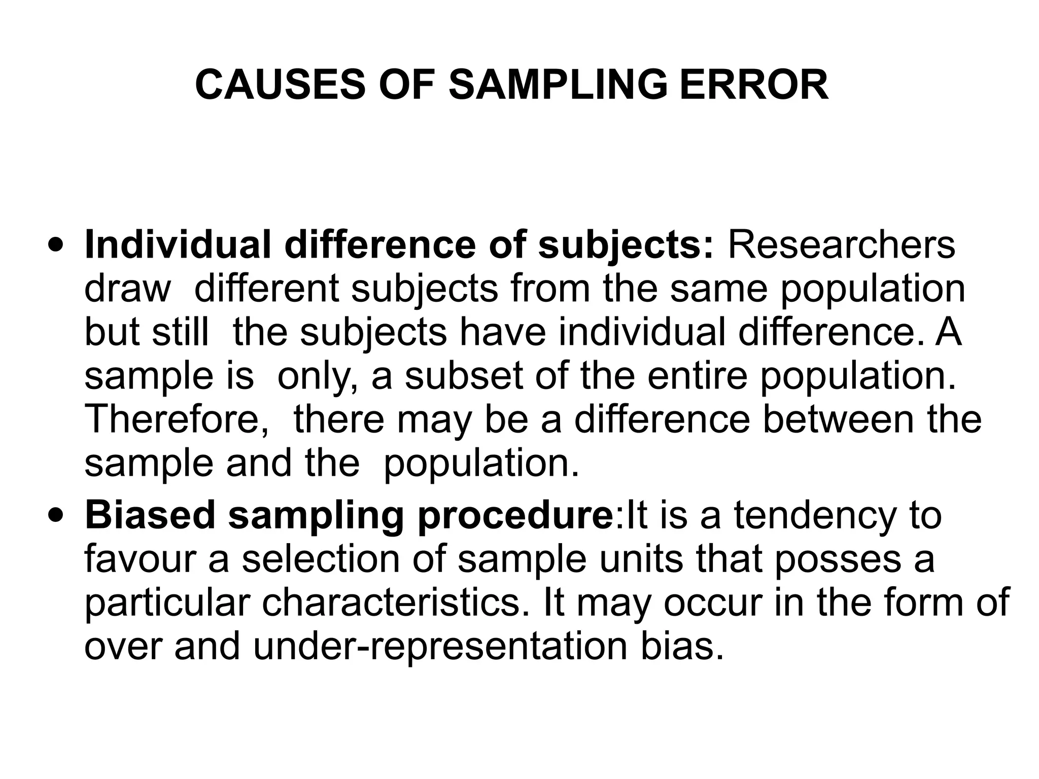 CAUSES OF SAMPLING ERROR
 Individual difference of subjects: Researchers
draw different subjects from the same population
but still the subjects have individual difference. A
sample is only, a subset of the entire population.
Therefore, there may be a difference between the
sample and the population.
 Biased sampling procedure:It is a tendency to
favour a selection of sample units that posses a
particular characteristics. It may occur in the form of
over and under-representation bias.
 