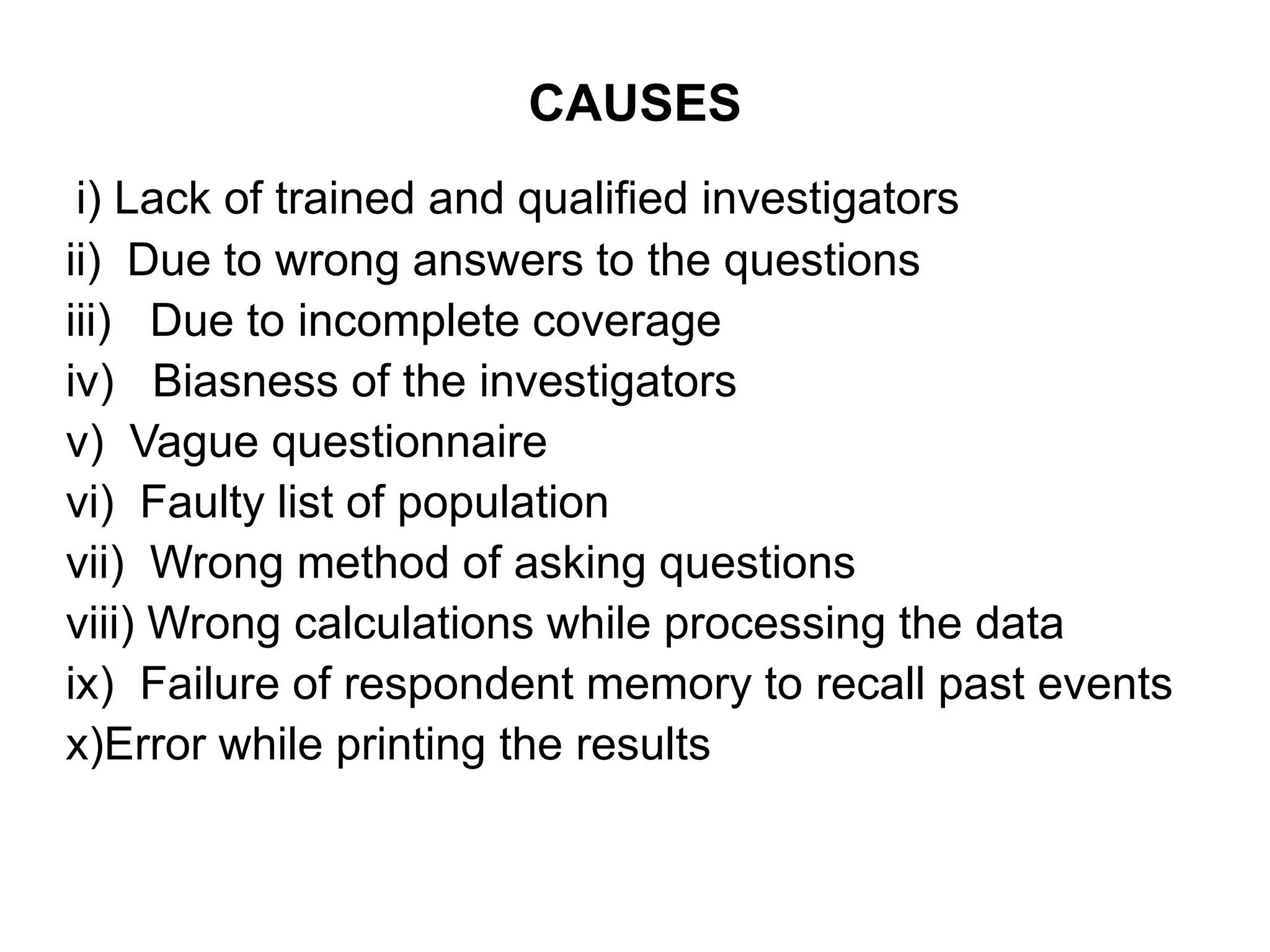 CAUSES
i) Lack of trained and qualified investigators
ii) Due to wrong answers to the questions
iii) Due to incomplete coverage
iv) Biasness of the investigators
v) Vague questionnaire
vi) Faulty list of population
vii) Wrong method of asking questions
viii) Wrong calculations while processing the data
ix) Failure of respondent memory to recall past events
x)Error while printing the results
 