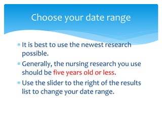  It is best to use the newest research
possible.
 Generally, the nursing research you use
should be five years old or less.
 Use the slider to the right of the results
list to change your date range.
Choose your date range
 