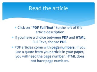  Click on “PDF Full Text” to the left of the
article description
 If you have a choice between PDF and HTML
Full Text, choose PDF.
 PDF articles come with page numbers. If you
use a quote from your article in your paper,
you will need the page number. HTML does
not have page numbers.
Read the article
 