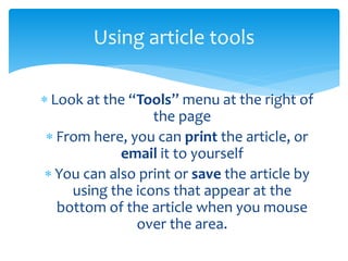  Look at the “Tools” menu at the right of
the page
 From here, you can print the article, or
email it to yourself
 You can also print or save the article by
using the icons that appear at the
bottom of the article when you mouse
over the area.
Using article tools
 