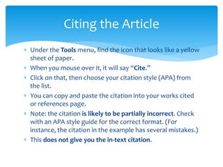  Under the Tools menu, find the icon that looks like a yellow
sheet of paper.
 When you mouse over it, it will say “Cite.”
 Click on that, then choose your citation style (APA) from
the list.
 You can copy and paste the citation into your works cited
or references page.
 Note: the citation is likely to be partially incorrect. Check
with an APA style guide for the correct format. (For
instance, the citation in the example has several mistakes.)
 This does not give you the in-text citation.
Citing the Article
 