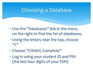  Use the “Databases” link in the menu
on the right to find the list of databases.
 Using the letters near the top, choose
“C”
 Choose “CINAHL Complete”
 Log in using your student ID and PIN
(the last four digits of your SSN)
Choosing a Database
 