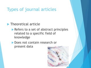Types of journal articles
 Theoretical article
 Refers to a set of abstract principles
related to a specific field of
knowledge
 Does not contain research or
present data
 