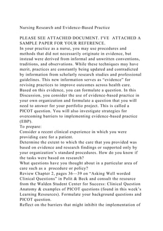 Nursing Research and Evidence-Based Practice
PLEASE SEE ATTACHED DOCUMENT. I'VE ATTACHED A
SAMPLE PAPER FOR YOUR REFERENCE.
In your practice as a nurse, you may use procedures and
methods that did not necessarily originate in evidence, but
instead were derived from informal and unwritten conventions,
traditions, and observations. While these techniques may have
merit, practices are constantly being updated and contradicted
by information from scholarly research studies and professional
guidelines. This new information serves as “evidence” for
revising practices to improve outcomes across health care.
Based on this evidence, you can formulate a question. In this
Discussion, you consider the use of evidence-based practice in
your own organization and formulate a question that you will
need to answer for your portfolio project. This is called a
PICOT question. You will also investigate strategies for
overcoming barriers to implementing evidence-based practice
(EBP).
To prepare:
Consider a recent clinical experience in which you were
providing care for a patient.
Determine the extent to which the care that you provided was
based on evidence and research findings or supported only by
your organization’s standard procedures. How do you know if
the tasks were based on research?
What questions have you thought about in a particular area of
care such as a procedure or policy?
Review Chapter 2, pages 36—39 on “Asking Well worded
Clinical Questions” in Polit & Beck and consult the resource
from the Walden Student Center for Success: Clinical Question
Anatomy & examples of PICOT questions (found in this week’s
Learning Resources). Formulate your background questions and
PICOT question.
Reflect on the barriers that might inhibit the implementation of
 