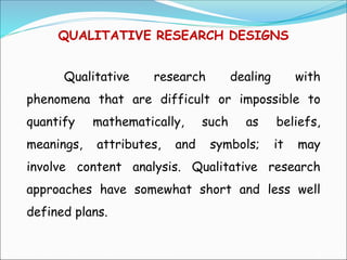 QUALITATIVE RESEARCH DESIGNS
Qualitative research dealing with
phenomena that are difficult or impossible to
quantify mathematically, such as beliefs,
meanings, attributes, and symbols; it may
involve content analysis. Qualitative research
approaches have somewhat short and less well
defined plans.
 