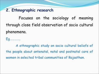 2. Ethnographic research
Focuses on the sociology of meaning
through close field observation of socio cultural
phenomena.
Eg…………..
A ethnographic study on socio cultural beliefs of
the people about antenatal, natal and postnatal care of
women in selected tribal communities of Rajasthan.
 