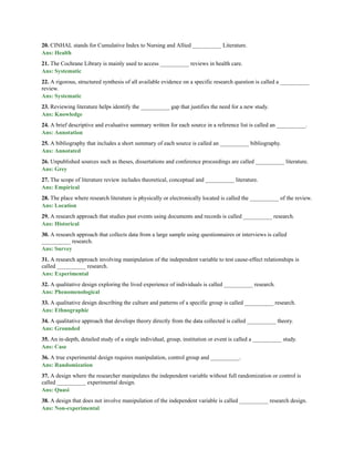 20. CINHAL stands for Cumulative Index to Nursing and Allied __________ Literature.
Ans: Health
21. The Cochrane Library is mainly used to access __________ reviews in health care.
Ans: Systematic
22. A rigorous, structured synthesis of all available evidence on a specific research question is called a __________
review.
Ans: Systematic
23. Reviewing literature helps identify the __________ gap that justifies the need for a new study.
Ans: Knowledge
24. A brief descriptive and evaluative summary written for each source in a reference list is called an __________.
Ans: Annotation
25. A bibliography that includes a short summary of each source is called an __________ bibliography.
Ans: Annotated
26. Unpublished sources such as theses, dissertations and conference proceedings are called __________ literature.
Ans: Grey
27. The scope of literature review includes theoretical, conceptual and __________ literature.
Ans: Empirical
28. The place where research literature is physically or electronically located is called the __________ of the review.
Ans: Location
29. A research approach that studies past events using documents and records is called __________ research.
Ans: Historical
30. A research approach that collects data from a large sample using questionnaires or interviews is called
__________ research.
Ans: Survey
31. A research approach involving manipulation of the independent variable to test cause-effect relationships is
called __________ research.
Ans: Experimental
32. A qualitative design exploring the lived experience of individuals is called __________ research.
Ans: Phenomenological
33. A qualitative design describing the culture and patterns of a specific group is called __________ research.
Ans: Ethnographic
34. A qualitative approach that develops theory directly from the data collected is called __________ theory.
Ans: Grounded
35. An in-depth, detailed study of a single individual, group, institution or event is called a __________ study.
Ans: Case
36. A true experimental design requires manipulation, control group and __________.
Ans: Randomization
37. A design where the researcher manipulates the independent variable without full randomization or control is
called __________ experimental design.
Ans: Quasi
38. A design that does not involve manipulation of the independent variable is called __________ research design.
Ans: Non-experimental
 