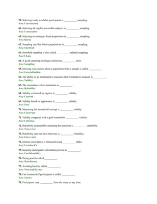 59. Selecting easily available participants is __________ sampling.
Ans: Convenience
60. Selecting all eligible accessible subjects is __________ sampling.
Ans: Consecutive
61. Selecting according to fixed proportions is __________ sampling.
Ans: Quota
62. Sampling used for hidden populations is __________ sampling.
Ans: Snowball
63. Snowball sampling is also called __________ referral sampling.
Ans: Chain
64. A good sampling technique minimizes __________ error.
Ans: Sampling
65. Drawing conclusions about a population from a sample is called __________.
Ans: Generalization
66. The ability of an instrument to measure what it intends to measure is __________.
Ans: Validity
67. The consistency of an instrument is __________.
Ans: Reliability
68. Validity evaluated by experts is __________ validity.
Ans: Content
69. Validity based on appearance is __________ validity.
Ans: Face
70. Measuring the theoretical concept is __________ validity.
Ans: Construct
71. Validity compared with a gold standard is __________ validity.
Ans: Criterion
72. Reliability measured by repeating the same test is __________ reliability.
Ans: Test-retest
73. Reliability between two observers is __________ reliability.
Ans: Inter-rater
74. Internal consistency is measured using __________ alpha.
Ans: Cronbach's
75. Keeping participants' information private is __________.
Ans: Confidentiality
76. Doing good is called __________.
Ans: Beneficence
77. Avoiding harm is called __________.
Ans: Non-maleficence
78. Fair treatment of participants is called __________.
Ans: Justice
79. Participants may __________ from the study at any time.
 