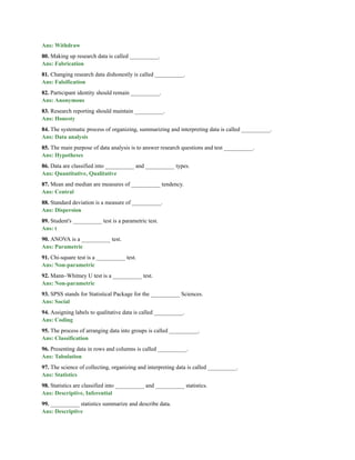Ans: Withdraw
80. Making up research data is called __________.
Ans: Fabrication
81. Changing research data dishonestly is called __________.
Ans: Falsification
82. Participant identity should remain __________.
Ans: Anonymous
83. Research reporting should maintain __________.
Ans: Honesty
84. The systematic process of organizing, summarizing and interpreting data is called __________.
Ans: Data analysis
85. The main purpose of data analysis is to answer research questions and test __________.
Ans: Hypotheses
86. Data are classified into __________ and __________ types.
Ans: Quantitative, Qualitative
87. Mean and median are measures of __________ tendency.
Ans: Central
88. Standard deviation is a measure of __________.
Ans: Dispersion
89. Student's __________ test is a parametric test.
Ans: t
90. ANOVA is a __________ test.
Ans: Parametric
91. Chi-square test is a __________ test.
Ans: Non-parametric
92. Mann–Whitney U test is a __________ test.
Ans: Non-parametric
93. SPSS stands for Statistical Package for the __________ Sciences.
Ans: Social
94. Assigning labels to qualitative data is called __________.
Ans: Coding
95. The process of arranging data into groups is called __________.
Ans: Classification
96. Presenting data in rows and columns is called __________.
Ans: Tabulation
97. The science of collecting, organizing and interpreting data is called __________.
Ans: Statistics
98. Statistics are classified into __________ and __________ statistics.
Ans: Descriptive, Inferential
99. __________ statistics summarize and describe data.
Ans: Descriptive
 