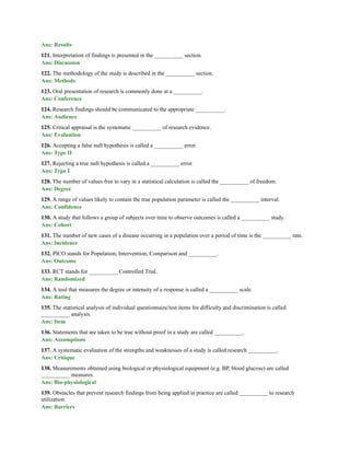 Ans: Results
121. Interpretation of findings is presented in the __________ section.
Ans: Discussion
122. The methodology of the study is described in the __________ section.
Ans: Methods
123. Oral presentation of research is commonly done at a __________.
Ans: Conference
124. Research findings should be communicated to the appropriate __________.
Ans: Audience
125. Critical appraisal is the systematic __________ of research evidence.
Ans: Evaluation
126. Accepting a false null hypothesis is called a __________ error.
Ans: Type II
127. Rejecting a true null hypothesis is called a __________ error.
Ans: Type I
128. The number of values free to vary in a statistical calculation is called the __________ of freedom.
Ans: Degree
129. A range of values likely to contain the true population parameter is called the __________ interval.
Ans: Confidence
130. A study that follows a group of subjects over time to observe outcomes is called a __________ study.
Ans: Cohort
131. The number of new cases of a disease occurring in a population over a period of time is the __________ rate.
Ans: Incidence
132. PICO stands for Population, Intervention, Comparison and __________.
Ans: Outcome
133. RCT stands for __________ Controlled Trial.
Ans: Randomized
134. A tool that measures the degree or intensity of a response is called a __________ scale.
Ans: Rating
135. The statistical analysis of individual questionnaire/test items for difficulty and discrimination is called
__________ analysis.
Ans: Item
136. Statements that are taken to be true without proof in a study are called __________.
Ans: Assumptions
137. A systematic evaluation of the strengths and weaknesses of a study is called research __________.
Ans: Critique
138. Measurements obtained using biological or physiological equipment (e.g. BP, blood glucose) are called
__________ measures.
Ans: Bio-physiological
139. Obstacles that prevent research findings from being applied in practice are called __________ to research
utilization.
Ans: Barriers
 