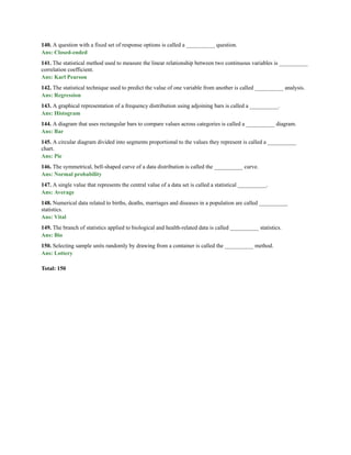 140. A question with a fixed set of response options is called a __________ question.
Ans: Closed-ended
141. The statistical method used to measure the linear relationship between two continuous variables is __________
correlation coefficient.
Ans: Karl Pearson
142. The statistical technique used to predict the value of one variable from another is called __________ analysis.
Ans: Regression
143. A graphical representation of a frequency distribution using adjoining bars is called a __________.
Ans: Histogram
144. A diagram that uses rectangular bars to compare values across categories is called a __________ diagram.
Ans: Bar
145. A circular diagram divided into segments proportional to the values they represent is called a __________
chart.
Ans: Pie
146. The symmetrical, bell-shaped curve of a data distribution is called the __________ curve.
Ans: Normal probability
147. A single value that represents the central value of a data set is called a statistical __________.
Ans: Average
148. Numerical data related to births, deaths, marriages and diseases in a population are called __________
statistics.
Ans: Vital
149. The branch of statistics applied to biological and health-related data is called __________ statistics.
Ans: Bio
150. Selecting sample units randomly by drawing from a container is called the __________ method.
Ans: Lottery
Total: 150
 