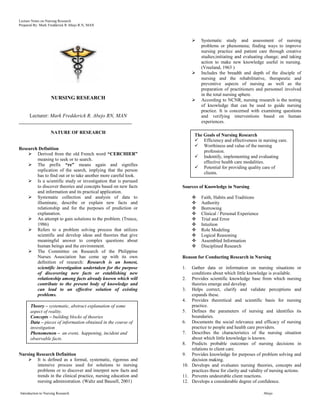 Lecture Notes on Nursing Research
Prepared By: Mark Fredderick R Abejo R.N, MAN



                                                                          Systematic study and assessment of nursing
                                                                           problems or phenomena; finding ways to improve
                                                                           nursing practice and patient care through creative
                                                                           studies;initiating and evaluating change; and taking
                                                                           action to make new knowledge useful in nursing.
                                                                           (Vreeland, 1963 )
                                                                          Includes the breadth and depth of the disciple of
                                                                           nursing and the rehabilitative, therapeutic and
                                                                           preventive aspects of nursing as well as the
                                                                           preparation of practitioners and personnel involved
                                                                           in the total nursing sphere.
                    NURSING RESEARCH                                      According to NCNR, nursing research is the testing
                                                                           of knowledge that can be used to guide nursing
                                                                           practice. It is concerned with examining questions
      Lecturer: Mark Fredderick R. Abejo RN, MAN                           and verifying interventions based on human
________________________________________________                           experiences.

                   NATURE OF RESEARCH
                                                                       The Goals of Nursing Research
                                                                        Efficiency and effectiveness in nursing care.
                                                                        Worthiness and value of the nursing
Research Definition
                                                                           profession.
     Derived from the old French word “CERCHIER”
                                                                        Indentify, implementing and evaluating
        meaning to seek or to search.
                                                                           effective health care modalities.
     The prefix “re” means again and signifies
                                                                        Potential for providing quality care of
        replication of the search, implying that the person
                                                                           clients.
        has to find out or to take another more careful look.
     Is a scientific study or investigation that is pursued
        to discover theories and concepts based on new facts     Sources of Knowledge in Nursing
        and information and its practical application.
     Systematic collection and analysis of data to                       Faith, Habits and Traditions
        illuminate, describe or explain new facts and                     Authority
        relationship and for the purposes of prediction or                Borrowing
        explanation.                                                      Clinical / Personal Experience
     An attempt to gain solutions to the problem. (Treece,               Trial and Error
        1986)                                                             Intuition
     Refers to a problem solving process that utilizes                   Role Modeling
        scientific and develop ideas and theories that give               Logical Reasoning
        meaningful answer to complex questions about                      Assembled Information
        human beings and the environment.                                 Disciplined Research
     The Committee on Research of the Philippine
        Nurses Association has come up with its own              Reason for Conducting Research in Nursing
        definition of research: Research is an honest,
        scientific investigation undertaken for the purpose      1.  Gather data or information on nursing situations or
        of discovering new facts or establishing new                 conditions about which little knowledge is available.
        relationship among facts already known which will        2. Provides scientific knowledge base from which nursing
        contribute to the present body of knowledge and              theories emerge and develop.
        can lead to an effective solution of existing            3. Helps correct, clarify and validate perceptions and
        problems.                                                    expands these.
                                                                 4. Provides theoretical and scientific basis for nursing
      Theory – systematic, abstract explanation of some              practice.
      aspect of reality.                                         5. Defines the parameters of nursing and identifies its
      Concepts – building blocks of theories                         boundaries.
      Data – pieces of information obtained in the course of     6. Documents the social relevance and efficacy of nursing
      investigation                                                  practice to people and health care providers.
      Phenomenon – an event, happening, incident and             7. Describes the characteristics of the nursing situation
      observable facts.                                              about which little knowledge is known.
                                                                 8. Predicts probable outcomes of nursing decisions in
                                                                     relations to client care.
Nursing Research Definition                                      9. Provides knowledge for purposes of problem solving and
     It is defined as a formal, systematic, rigorous and            decision making.
        intensive process used for solutions to nursing          10. Develops and evaluates nursing theories, concepts and
        problems or to discover and interpret new facts and          practices these for clarity and validity of nursing actions.
        trends in the clinical practice, nursing education and   11. Prevents undesirable client reactions.
        nursing administration. (Waltz and Bausell, 2001)        12. Develops a considerable degree of confidence.

Introduction to Nursing Research                                                                            Abejo
 