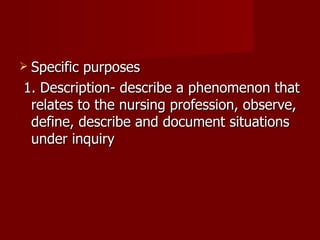 Specific purposes 1. Description- describe a phenomenon that relates to the nursing profession, observe, define, describe and document situations under inquiry 
