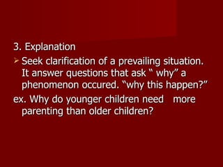 3. Explanation Seek clarification of a prevailing situation. It answer questions that ask “ why” a phenomenon occured. “why this happen?” ex. Why do younger children need  more parenting than older children? 
