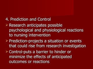 4. Prediction and Control  Research anticipates possible psychological and physiological reactions to nursing intervention Prediction-projects a situation or events that could rise from research investigation Control-puts a barrier to hinder or minimize the effects of anticipated outcomes or reactions 