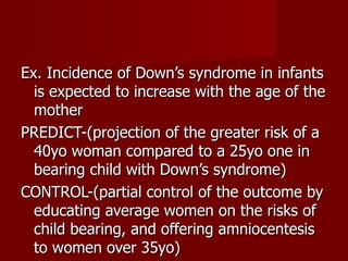 Ex. Incidence of Down’s syndrome in infants is expected to increase with the age of the mother PREDICT-(projection of the greater risk of a 40yo woman compared to a 25yo one in bearing child with Down’s syndrome) CONTROL-(partial control of the outcome by educating average women on the risks of child bearing, and offering amniocentesis to women over 35yo) 