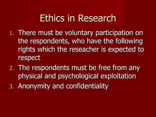 Ethics in Research There must be voluntary participation on the respondents, who have the following rights which the reseacher is expected to respect The respondents must be free from any physical and psychological exploitation Anonymity and confidentiality 