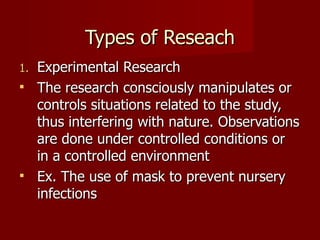 Types of Reseach Experimental Research  The research consciously manipulates or controls situations related to the study, thus interfering with nature. Observations are done under controlled conditions or in a controlled environment Ex. The use of mask to prevent nursery infections 