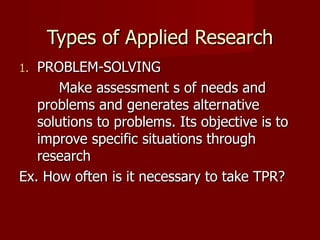 Types of Applied Research PROBLEM-SOLVING Make assessment s of needs and problems and generates alternative solutions to problems. Its objective is to improve specific situations through research Ex. How often is it necessary to take TPR? 