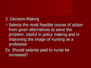 2. Decision-Making Selects the most feasible course of action from given alternatives to solve the problem. Useful in policy making and in improving the image of nursing as a profession Ex. Should salaries paid to nurse be increased? 