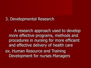 3. Developmental Research A research approach used to develop more effective programs, methods and procedures in nursing for more efficient and effective delivery of health care ex. Human Resource and Training Development for nurses Managers 