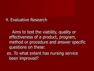 4. Evaluative Research Aims to test the viability, quality or effectiveness of a product, program, method or procedure and answer specific questions on these: ex. To what extent has nursing service been improved? 