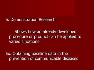 5. Demonstration Research Shows how an already developed procedure or product can be applied to varied situations Ex. Obtaining baseline data in the prevention of communicable diseases 