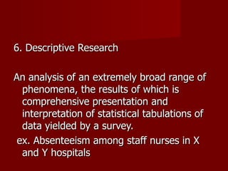 6. Descriptive Research An analysis of an extremely broad range of phenomena, the results of which is comprehensive presentation and interpretation of statistical tabulations of data yielded by a survey. ex. Absenteeism among staff nurses in X and Y hospitals 