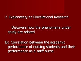 7. Explanatory or Correlational Research Discovers how the phenomena under study are related Ex. Correlation between the academic performance of nursing students and their performance as a satff nurse 