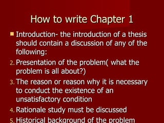 How to write Chapter 1 Introduction- the introduction of a thesis should contain a discussion of any of the following: Presentation of the problem( what the problem is all about?) The reason or reason why it is necessary to conduct the existence of an unsatisfactory condition Rationale study must be discussed Historical background of the problem A desire to have deeper and clearer understanding of  a situation, circumstances or phenomenon 