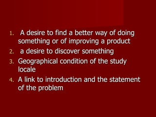 A desire to find a better way of doing something or of improving a product a desire to discover something Geographical condition of the study locale A link to introduction and the statement of the problem 