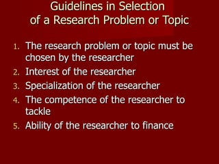 Guidelines in Selection  of a Research Problem or Topic The research problem or topic must be chosen by the researcher Interest of the researcher Specialization of the researcher The competence of the researcher to tackle Ability of the researcher to finance 