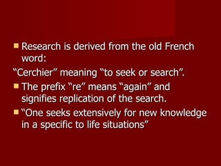 Research is derived from the old French word: “ Cerchier” meaning “to seek or search”. The prefix “re” means “again” and signifies replication of the search. “ One seeks extensively for new knowledge in a specific to life situations” 