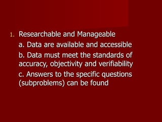 Researchable and Manageable a. Data are available and accessible b. Data must meet the standards of accuracy, objectivity and verifiability c. Answers to the specific questions (subproblems) can be found 