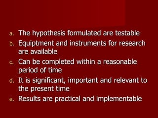 The hypothesis formulated are testable Equiptment and instruments for research are available  Can be completed within a reasonable period of time It is significant, important and relevant to the present time Results are practical and implementable 