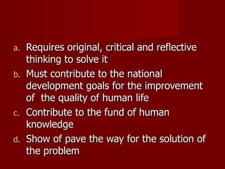 Requires original, critical and reflective thinking to solve it Must contribute to the national development goals for the improvement of  the quality of human life Contribute to the fund of human knowledge Show of pave the way for the solution of the problem 