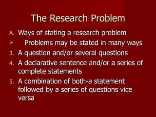 The Research Problem Ways of stating a research problem Problems may be stated in many ways A question and/or several questions A declarative sentence and/or a series of complete statements A combination of both-a statement followed by a series of questions vice versa 