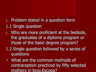 Problem stated in a question form  1.1 Single question Who are more proficient at the bedside, the graduates of a diploma program or those of the basic degree program? 1.2 Single question followed by a series of questions What are the common methods of contraception practiced by fifty selected mothers in brgy.Escopa? 