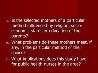 Is the selected mothers of a particular method influenced by religion, socio-economic status or education of the parents? What problems do these mothers meet, if any, in the particular method of their choice? What implications does this study have for public health nurses in the area? 