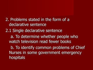 2. Problems stated in the form of a declarative sentence 2.1 Single declarative sentence a. To determine whether people who watch television read fewer books b. To identify common problems of Chief Nurses in some government emergency hospitals 