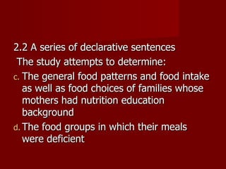 2.2 A series of declarative sentences The study attempts to determine: The general food patterns and food intake as well as food choices of families whose mothers had nutrition education background The food groups in which their meals were deficient 